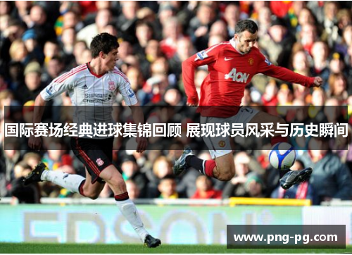 国际赛场经典进球集锦回顾 展现球员风采与历史瞬间
