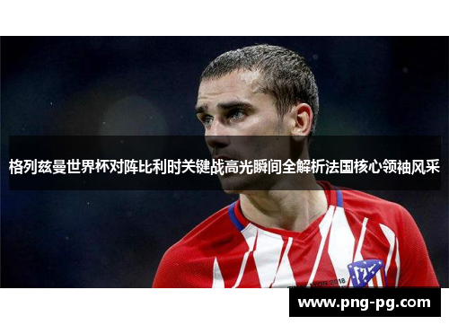 格列兹曼世界杯对阵比利时关键战高光瞬间全解析法国核心领袖风采