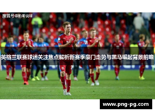 英格兰联赛球迷关注焦点解析新赛季豪门走势与黑马崛起背景前瞻