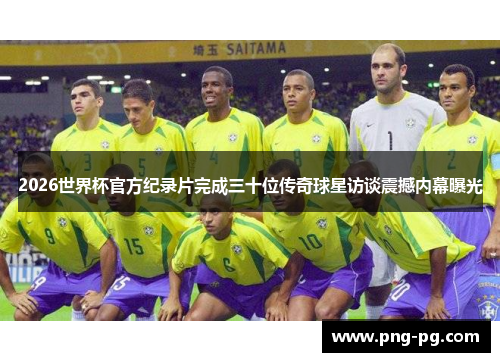 2026世界杯官方纪录片完成三十位传奇球星访谈震撼内幕曝光