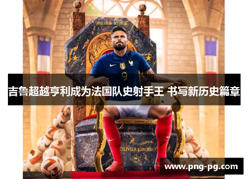 吉鲁超越亨利成为法国队史射手王 书写新历史篇章 吉鲁超越亨利成为法国队史射手王 书写新历史篇章