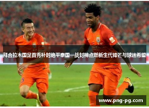 拜合拉木国足首秀补时绝平泰国一战封神点燃新生代锋芒与球迷希望