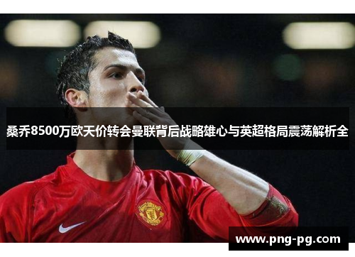 桑乔8500万欧天价转会曼联背后战略雄心与英超格局震荡解析全