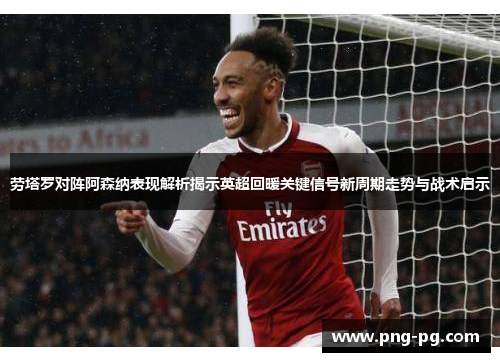 劳塔罗对阵阿森纳表现解析揭示英超回暖关键信号新周期走势与战术启示